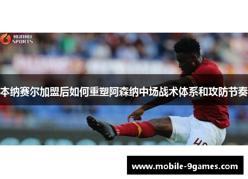 本纳赛尔加盟后如何重塑阿森纳中场战术体系和攻防节奏