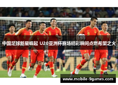 中国足球新星崛起 U20亚洲杯赛场精彩瞬间点燃希望之火