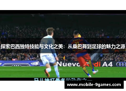 探索巴西独特技能与文化之美：从桑巴舞到足球的魅力之源