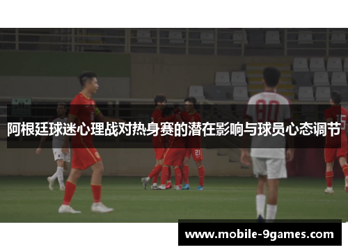 阿根廷球迷心理战对热身赛的潜在影响与球员心态调节
