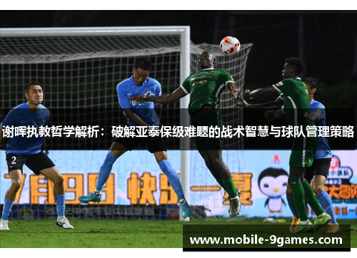 谢晖执教哲学解析：破解亚泰保级难题的战术智慧与球队管理策略