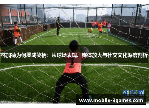 林加德为何屡成笑柄：从球场表现、媒体放大与社交文化深度剖析