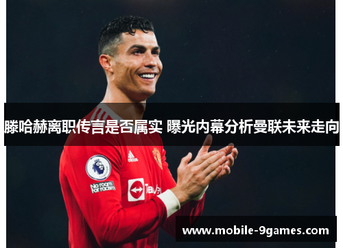 滕哈赫离职传言是否属实 曝光内幕分析曼联未来走向