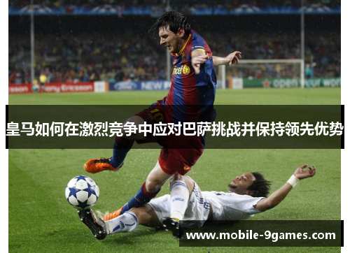 皇马如何在激烈竞争中应对巴萨挑战并保持领先优势 皇马如何在激烈竞争中应对巴萨挑战并保持领先优势